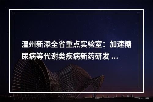 温州新添全省重点实验室：加速糖尿病等代谢类疾病新药研发 助力生长因子之城建设