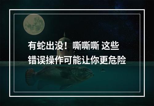 有蛇出没！嘶嘶嘶 这些错误操作可能让你更危险