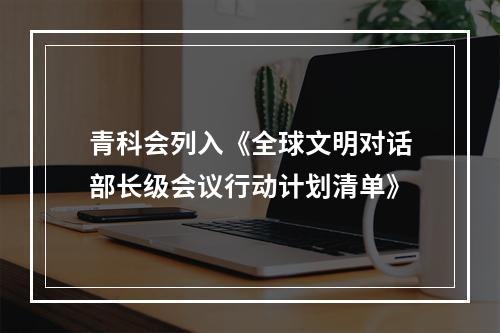 青科会列入《全球文明对话部长级会议行动计划清单》