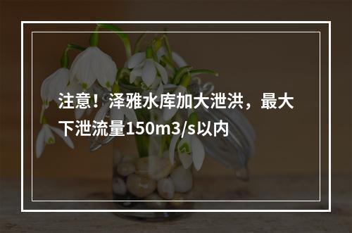 注意！泽雅水库加大泄洪，最大下泄流量150m3/s以内