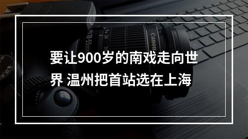 要让900岁的南戏走向世界 温州把首站选在上海