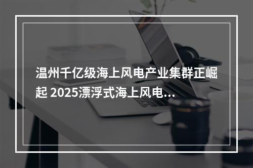 温州千亿级海上风电产业集群正崛起 2025漂浮式海上风电大会侧记