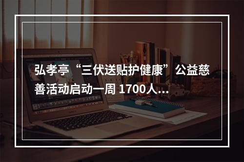 弘孝亭“三伏送贴护健康”公益慈善活动启动一周 1700人次特殊人群贴上“爱心三伏贴”