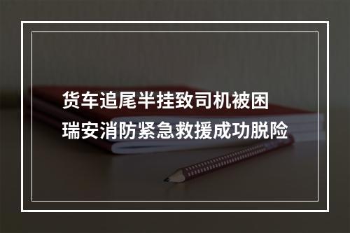 货车追尾半挂致司机被困 瑞安消防紧急救援成功脱险