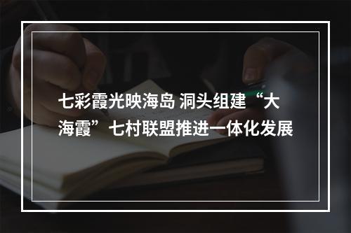 七彩霞光映海岛 洞头组建“大海霞”七村联盟推进一体化发展