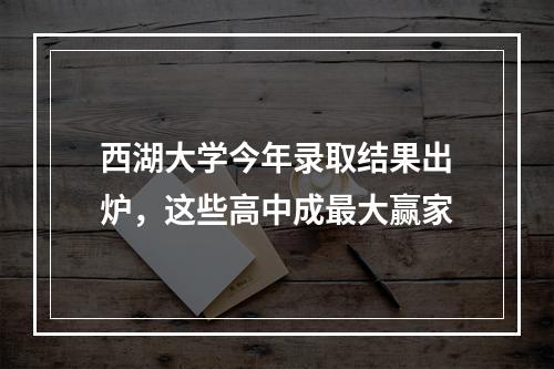 西湖大学今年录取结果出炉，这些高中成最大赢家