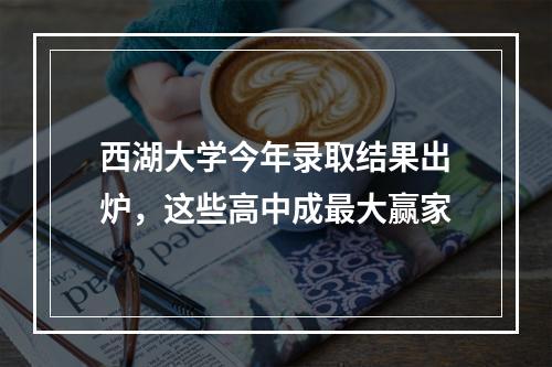 西湖大学今年录取结果出炉，这些高中成最大赢家
