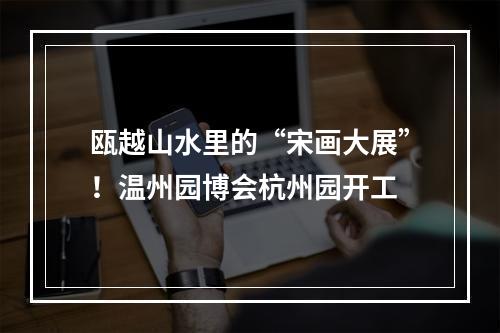 瓯越山水里的“宋画大展”！温州园博会杭州园开工