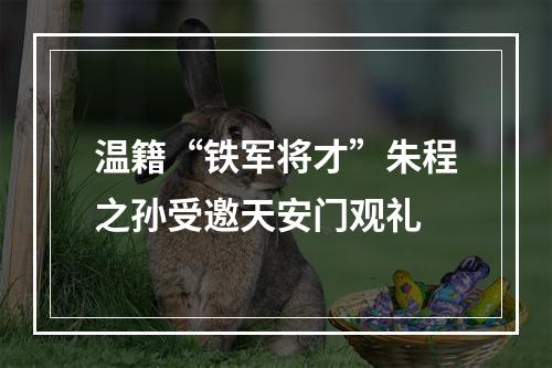 温籍“铁军将才”朱程之孙受邀天安门观礼