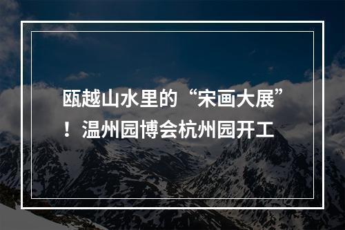 瓯越山水里的“宋画大展”！温州园博会杭州园开工
