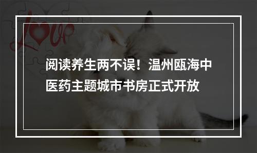 阅读养生两不误！温州瓯海中医药主题城市书房正式开放