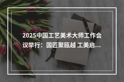 2025中国工艺美术大师工作会议举行：国匠聚瓯越 工美启新篇