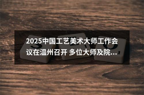 2025中国工艺美术大师工作会议在温州召开 多位大师及院校获表彰