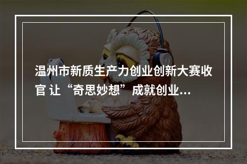 温州市新质生产力创业创新大赛收官 让“奇思妙想”成就创业梦想