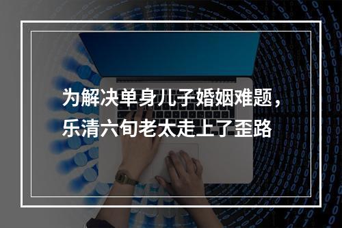 为解决单身儿子婚姻难题，乐清六旬老太走上了歪路