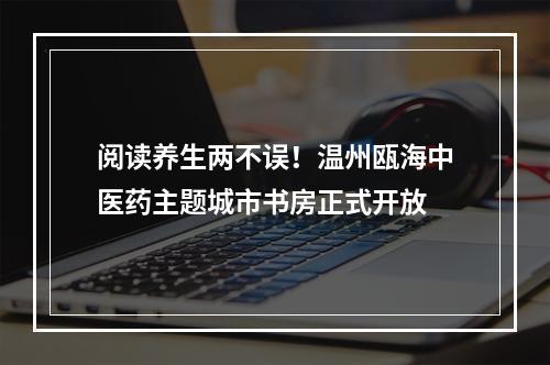 阅读养生两不误！温州瓯海中医药主题城市书房正式开放