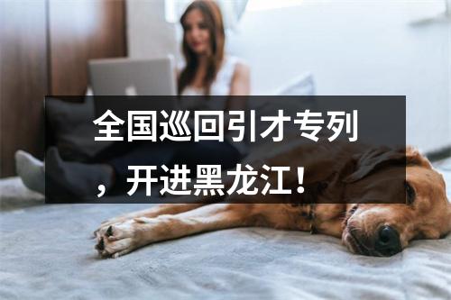 全国巡回引才专列，开进黑龙江！