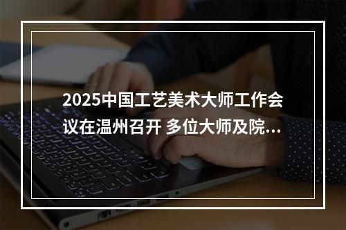 2025中国工艺美术大师工作会议在温州召开 多位大师及院校获表彰