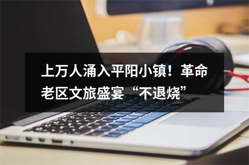 上万人涌入平阳小镇！革命老区文旅盛宴“不退烧”