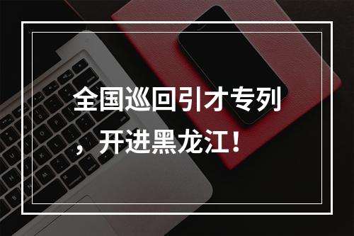 全国巡回引才专列，开进黑龙江！