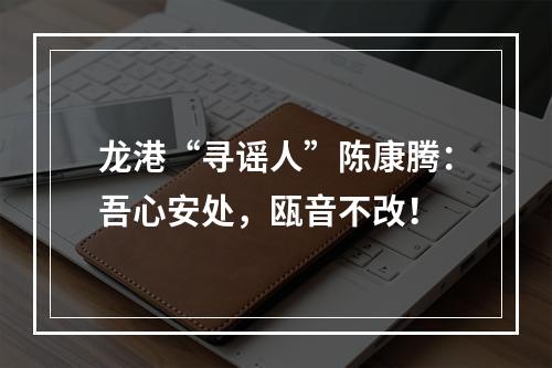 龙港“寻谣人”陈康腾：吾心安处，瓯音不改！