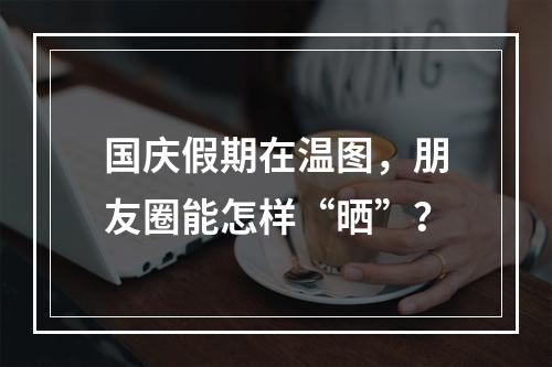 国庆假期在温图，朋友圈能怎样“晒”？