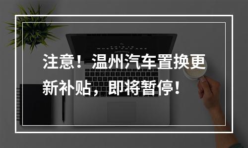 注意！温州汽车置换更新补贴，即将暂停！