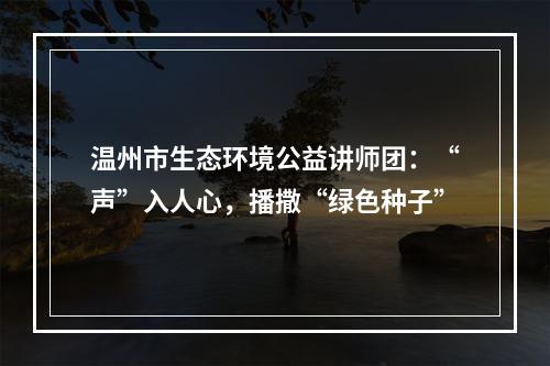 温州市生态环境公益讲师团：“声”入人心，播撒“绿色种子”