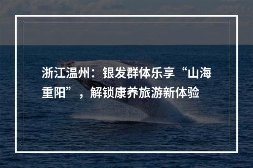浙江温州：银发群体乐享“山海重阳”，解锁康养旅游新体验