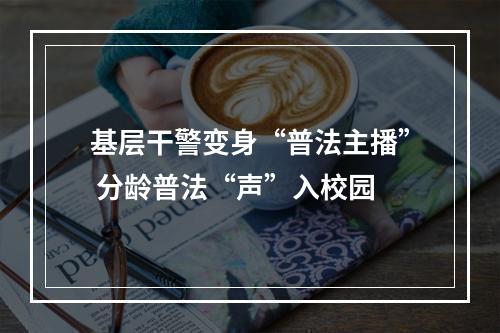 基层干警变身“普法主播” 分龄普法“声”入校园