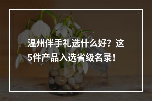 温州伴手礼选什么好？这5件产品入选省级名录！