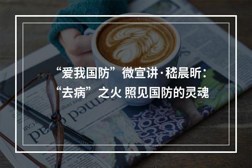 “爱我国防”微宣讲·嵇晨昕：“去病”之火 照见国防的灵魂