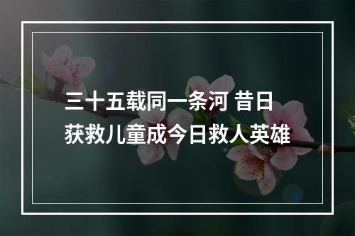 三十五载同一条河 昔日获救儿童成今日救人英雄
