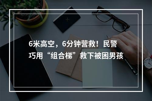 6米高空，6分钟营救！民警巧用“组合梯”救下被困男孩