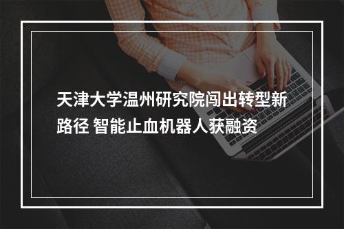 天津大学温州研究院闯出转型新路径 智能止血机器人获融资