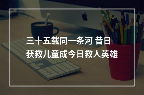 三十五载同一条河 昔日获救儿童成今日救人英雄