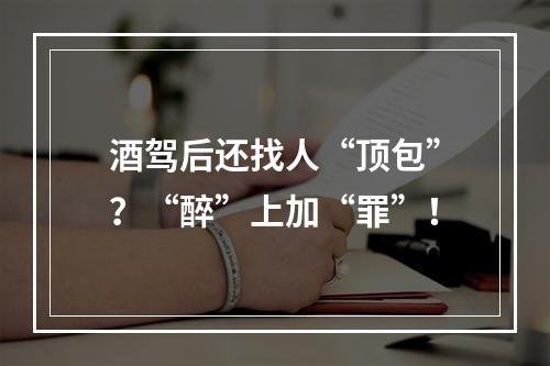 酒驾后还找人“顶包”？“醉”上加“罪”！