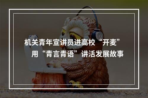 机关青年宣讲员进高校“开麦”　用“青言青语”讲活发展故事