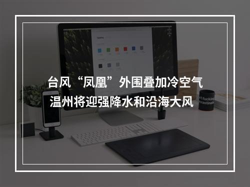 台风“凤凰”外围叠加冷空气 温州将迎强降水和沿海大风
