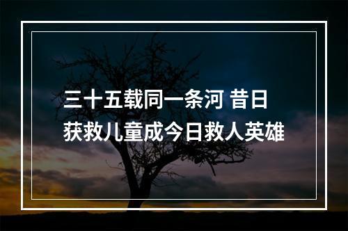 三十五载同一条河 昔日获救儿童成今日救人英雄