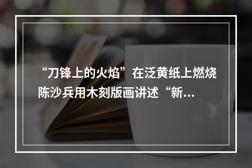 “刀锋上的火焰”在泛黄纸上燃烧 陈沙兵用木刻版画讲述“新闻故事”