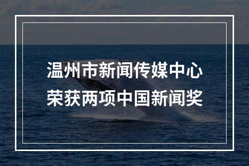 温州市新闻传媒中心荣获两项中国新闻奖