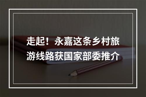 走起！永嘉这条乡村旅游线路获国家部委推介