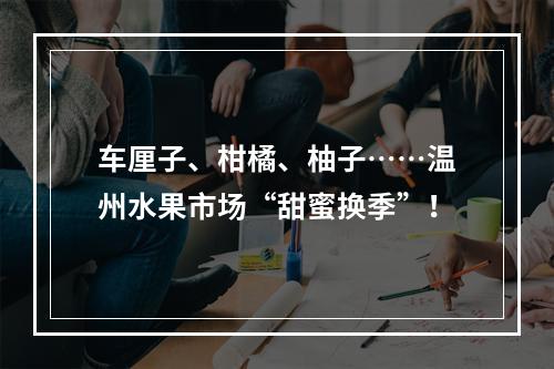 车厘子、柑橘、柚子……温州水果市场“甜蜜换季”！