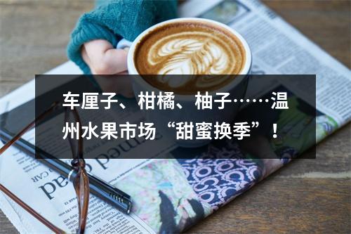 车厘子、柑橘、柚子……温州水果市场“甜蜜换季”！