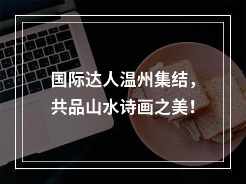 国际达人温州集结，共品山水诗画之美！