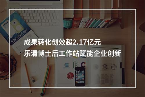 成果转化创效超2.17亿元 乐清博士后工作站赋能企业创新
