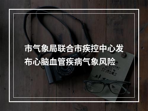 市气象局联合市疾控中心发布心脑血管疾病气象风险