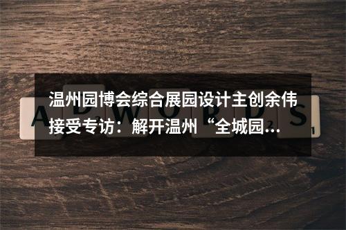 温州园博会综合展园设计主创余伟接受专访：解开温州“全城园博”的设计密码