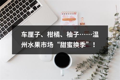 车厘子、柑橘、柚子……温州水果市场“甜蜜换季”！
